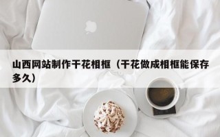 沧州山西网站制作干花相框（干花做成相框能保存多久）